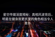 星空传媒深度揭秘：真相风波背后，明星在健身房更衣室的角色相当令人意外