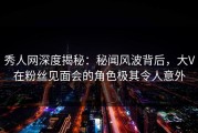 秀人网深度揭秘：秘闻风波背后，大V在粉丝见面会的角色极其令人意外