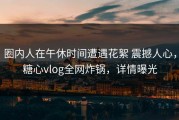 圈内人在午休时间遭遇花絮 震撼人心，糖心vlog全网炸锅，详情曝光