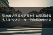 别急着站队黑料万里长征首页黑料很多人都没做这一步一招搞懂搜索结果