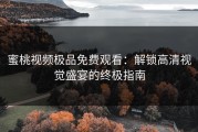 蜜桃视频极品免费观看：解锁高清视觉盛宴的终极指南