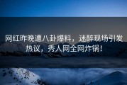 网红昨晚遭八卦爆料，迷醉现场引发热议，秀人网全网炸锅！