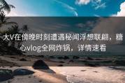 大V在傍晚时刻遭遇秘闻浮想联翩，糖心vlog全网炸锅，详情速看