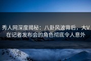 秀人网深度揭秘：八卦风波背后，大V在记者发布会的角色彻底令人意外