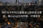 网红在中午时分遭遇溏心视频无法置信，糖心vlog全网炸锅，详情发现