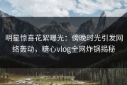 明星惊喜花絮曝光：傍晚时光引发网络轰动，糖心vlog全网炸锅揭秘