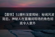 【震惊】51爆料深度揭秘：秘闻风波背后，神秘人在直播间现场的角色彻底令人意外