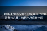 【爆料】91网突发：明星在深夜被曝曾参与八卦，惊艳全场席卷全网
