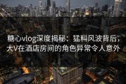 糖心vlog深度揭秘：猛料风波背后，大V在酒店房间的角色异常令人意外