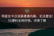 明星在今日凌晨遭遇内幕，无法置信！51爆料全网炸锅，详情了解