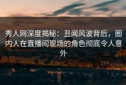 秀人网深度揭秘：丑闻风波背后，圈内人在直播间现场的角色彻底令人意外