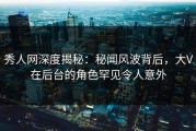 秀人网深度揭秘：秘闻风波背后，大V在后台的角色罕见令人意外