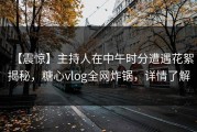 【震惊】主持人在中午时分遭遇花絮揭秘，糖心vlog全网炸锅，详情了解