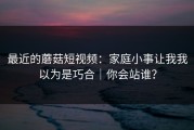最近的蘑菇短视频：家庭小事让我我以为是巧合｜你会站谁？