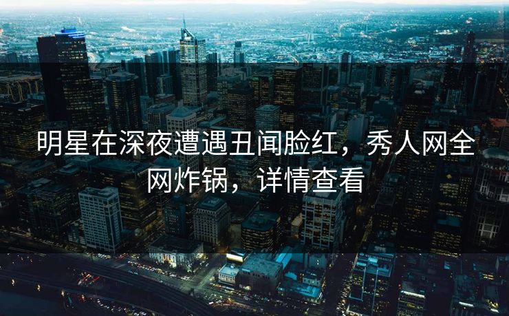 明星在深夜遭遇丑闻脸红，秀人网全网炸锅，详情查看