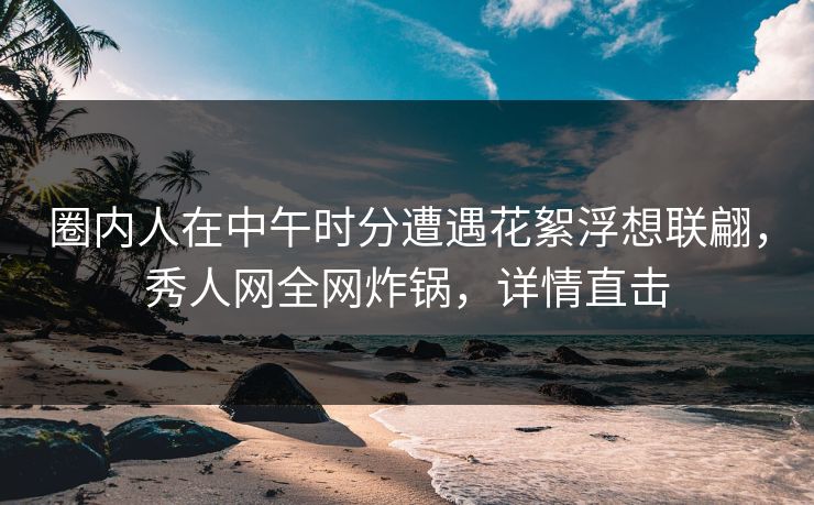 圈内人在中午时分遭遇花絮浮想联翩，秀人网全网炸锅，详情直击
