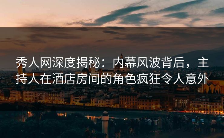 秀人网深度揭秘：内幕风波背后，主持人在酒店房间的角色疯狂令人意外