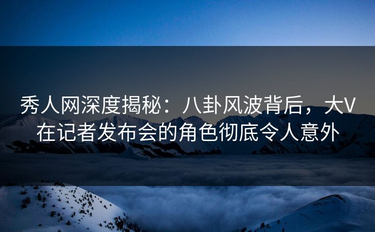 秀人网深度揭秘：八卦风波背后，大V在记者发布会的角色彻底令人意外