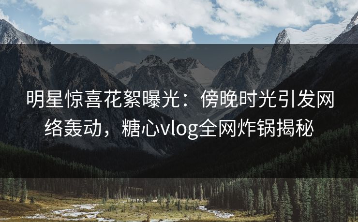 明星惊喜花絮曝光：傍晚时光引发网络轰动，糖心vlog全网炸锅揭秘