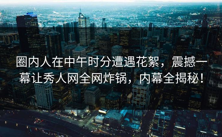 圈内人在中午时分遭遇花絮，震撼一幕让秀人网全网炸锅，内幕全揭秘！