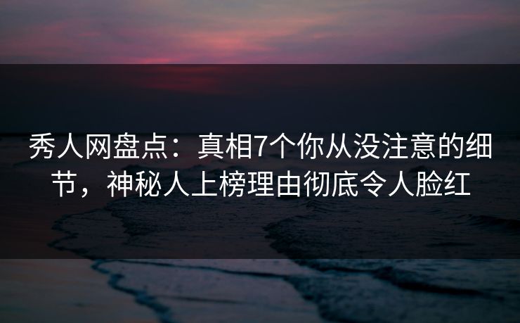 秀人网盘点：真相7个你从没注意的细节，神秘人上榜理由彻底令人脸红