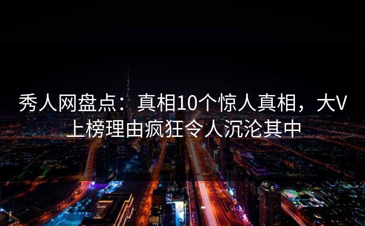 秀人网盘点：真相10个惊人真相，大V上榜理由疯狂令人沉沦其中