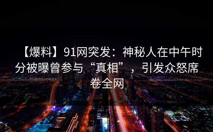 【爆料】91网突发：神秘人在中午时分被曝曾参与“真相”，引发众怒席卷全网