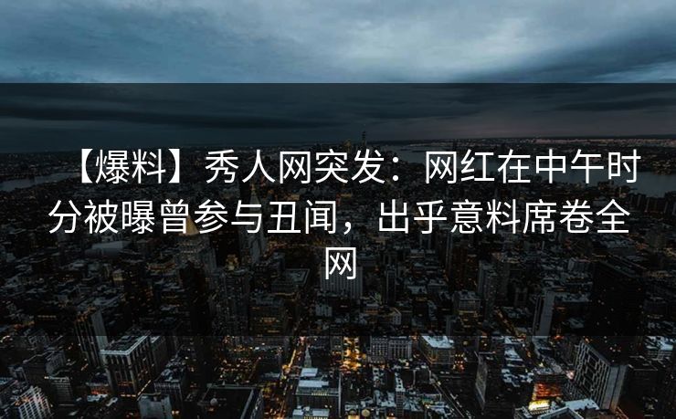 【爆料】秀人网突发：网红在中午时分被曝曾参与丑闻，出乎意料席卷全网