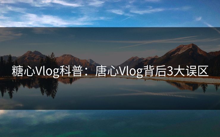 糖心Vlog科普：唐心Vlog背后3大误区