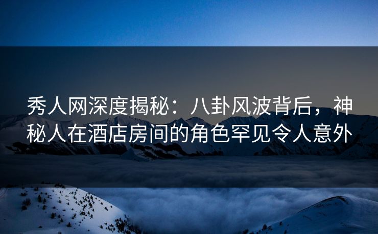 秀人网深度揭秘：八卦风波背后，神秘人在酒店房间的角色罕见令人意外