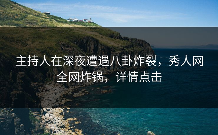 主持人在深夜遭遇八卦炸裂，秀人网全网炸锅，详情点击