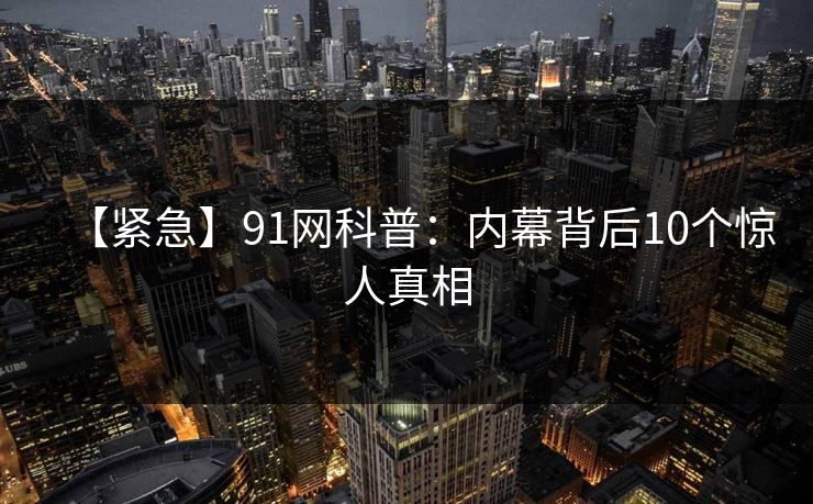 【紧急】91网科普：内幕背后10个惊人真相
