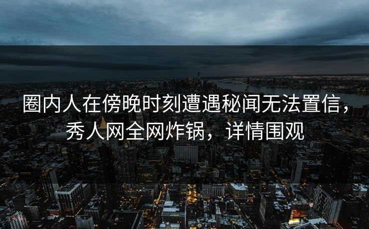 圈内人在傍晚时刻遭遇秘闻无法置信，秀人网全网炸锅，详情围观