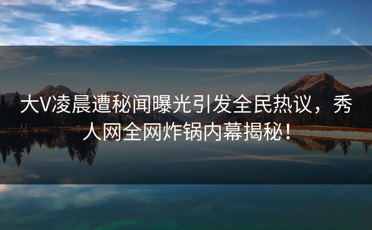 大V凌晨遭秘闻曝光引发全民热议，秀人网全网炸锅内幕揭秘！