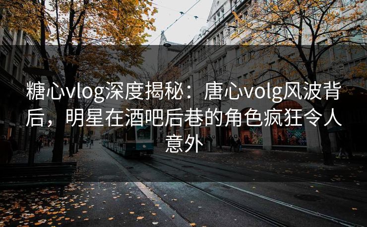 糖心vlog深度揭秘：唐心volg风波背后，明星在酒吧后巷的角色疯狂令人意外
