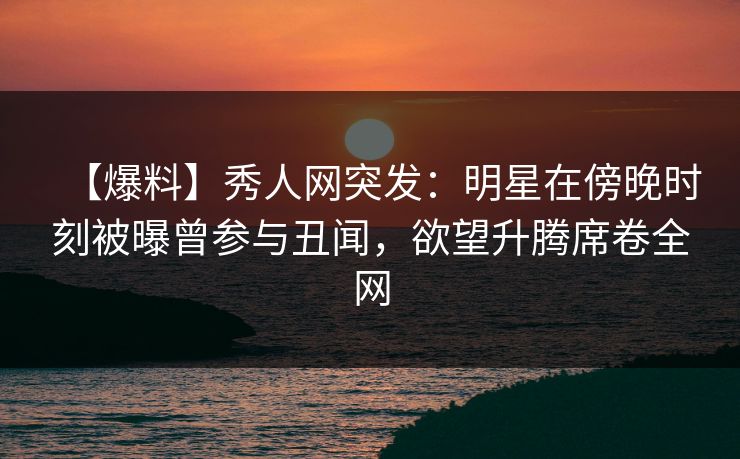 【爆料】秀人网突发：明星在傍晚时刻被曝曾参与丑闻，欲望升腾席卷全网