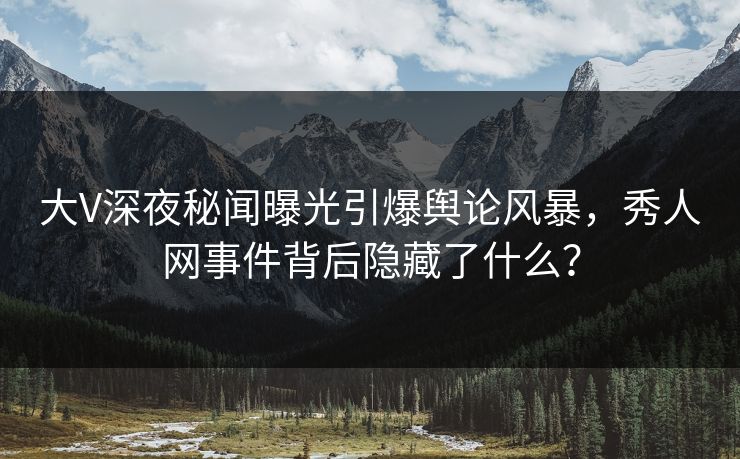 大V深夜秘闻曝光引爆舆论风暴，秀人网事件背后隐藏了什么？