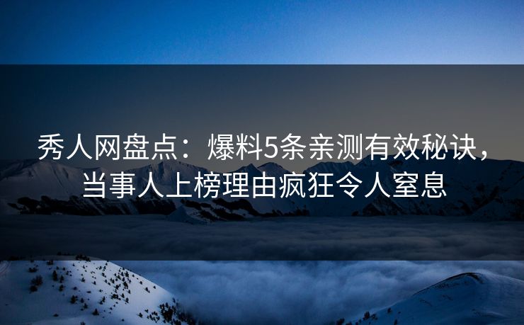 秀人网盘点：爆料5条亲测有效秘诀，当事人上榜理由疯狂令人窒息