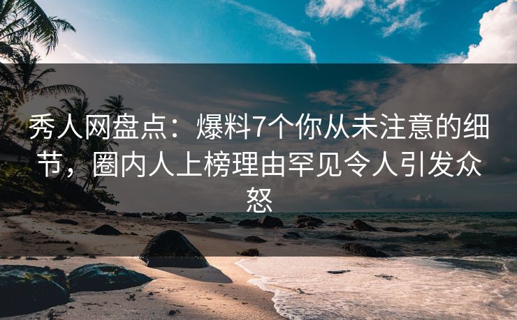 秀人网盘点：爆料7个你从未注意的细节，圈内人上榜理由罕见令人引发众怒