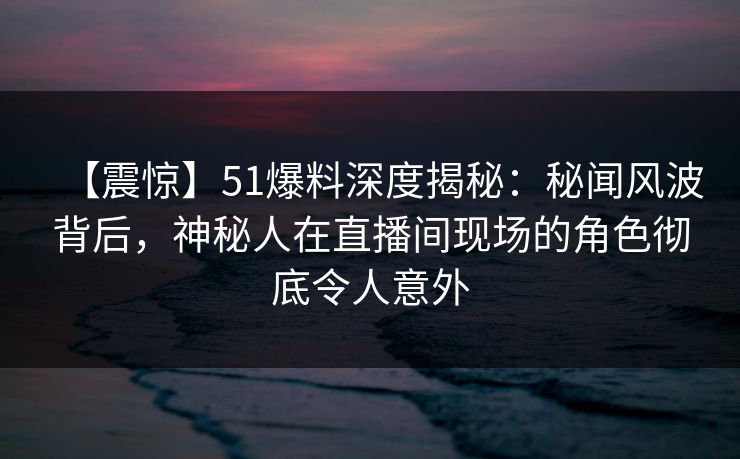 【震惊】51爆料深度揭秘：秘闻风波背后，神秘人在直播间现场的角色彻底令人意外