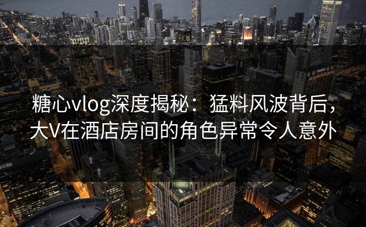 糖心vlog深度揭秘:猛料风波背后,大V在酒店房间的角色异常令人意外 糖心vlog深度揭秘:猛料风波背后,大V在酒店房间的角色异常令人意外