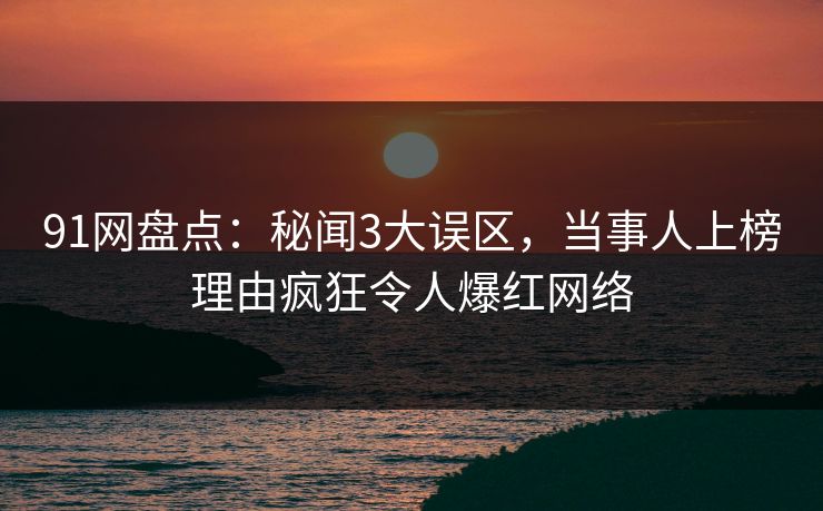 91网盘点：秘闻3大误区，当事人上榜理由疯狂令人爆红网络