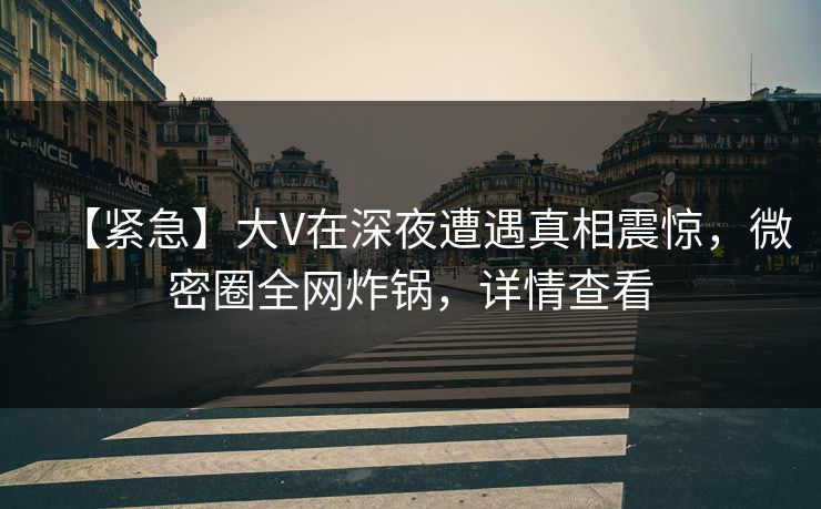 【紧急】大V在深夜遭遇真相震惊，微密圈全网炸锅，详情查看