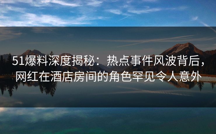 51爆料深度揭秘：热点事件风波背后，网红在酒店房间的角色罕见令人意外