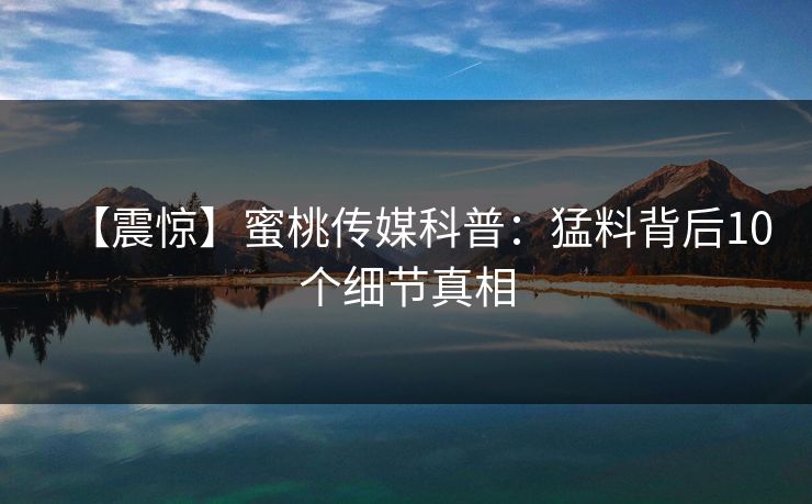 【震惊】蜜桃传媒科普：猛料背后10个细节真相
