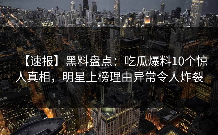 【速报】黑料盘点:吃瓜爆料10个惊人真相,明星上榜理由异常令人炸裂 【速报】黑料盘点:吃瓜爆料10个惊人真相,明星上榜理由异常令人炸裂