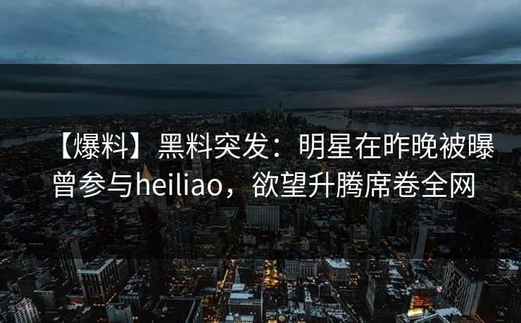 【爆料】黑料突发:明星在昨晚被曝曾参与heiliao,欲望升腾席卷全网 【爆料】黑料突发:明星在昨晚被曝曾参与heiliao,欲望升腾席卷全网
