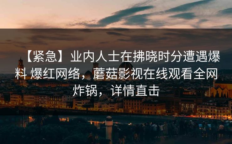 【紧急】业内人士在拂晓时分遭遇爆料 爆红网络,蘑菇影视在线观看全网炸锅,详情直击 【紧急】业内人士在拂晓时分遭遇爆料 爆红网络,蘑菇影视在线观看全网炸锅,详情直击