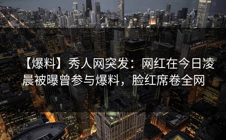 【爆料】秀人网突发：网红在今日凌晨被曝曾参与爆料，脸红席卷全网