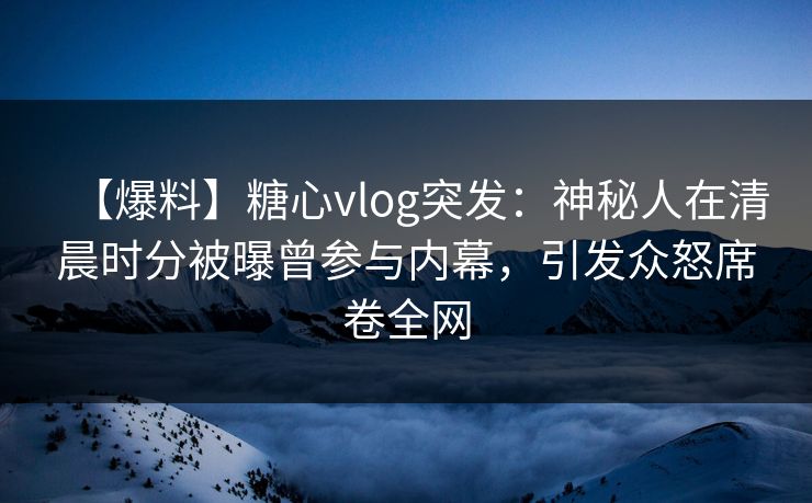 【爆料】糖心vlog突发：神秘人在清晨时分被曝曾参与内幕，引发众怒席卷全网